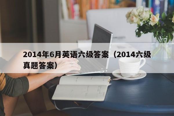2014年6月英语六级答案(2014六级真题答案)