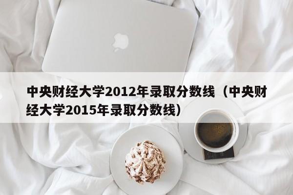 中央财经大学2012年录取分数线（中央财经大学2015年录取分数线）